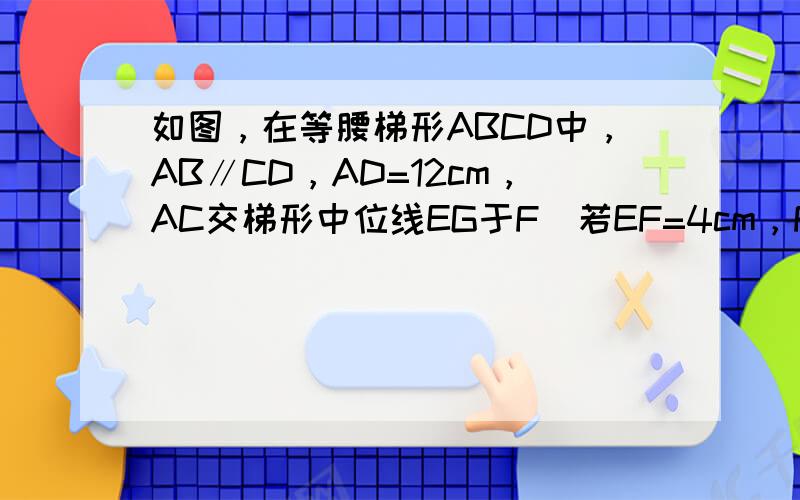 如图，在等腰梯形ABCD中，AB∥CD，AD=12cm，AC交梯形中位线EG于F．若EF=4cm，FG=10cm，求此梯
