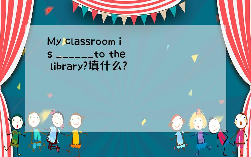 My classroom is ______to the library?填什么?
