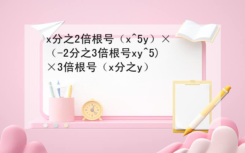 x分之2倍根号（x^5y）×（-2分之3倍根号xy^5)×3倍根号（x分之y）