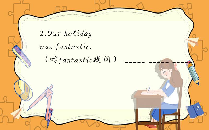 2.Our holiday was fantastic.（对fantastic提问） _____ _____ _____