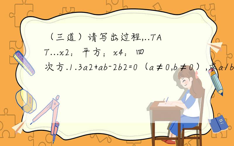 （三道）请写出过程,..TAT...x2：平方；x4：四次方.1.3a2+ab-2b2=0（a≠0,b≠0）,求a/b-