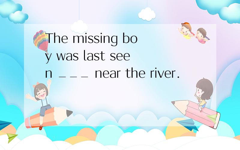 The missing boy was last seen ___ near the river.