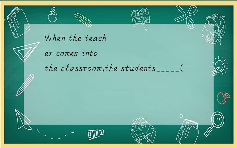 When the teacher comes into the classroom,the students_____(