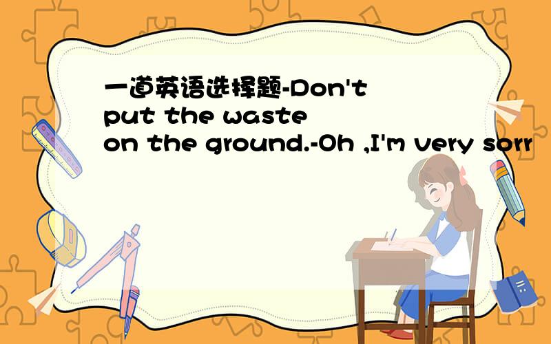 一道英语选择题-Don't put the waste on the ground.-Oh ,I'm very sorr