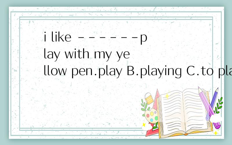 i like ------play with my yellow pen.play B.playing C.to pla
