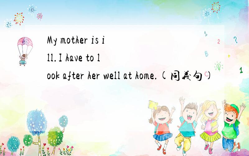 My mother is ill.I have to look after her well at home.(同义句)