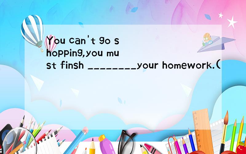 You can't go shopping,you must finsh ________your homework.(