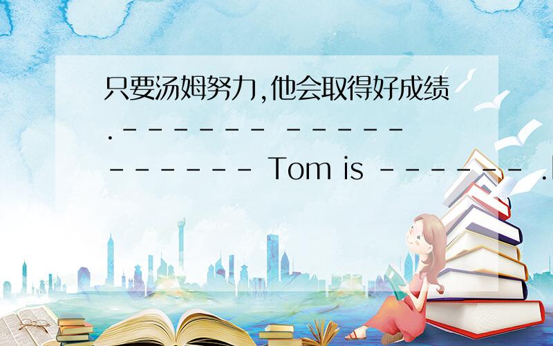 只要汤姆努力,他会取得好成绩.------ ----- ------ Tom is ------ .he will --