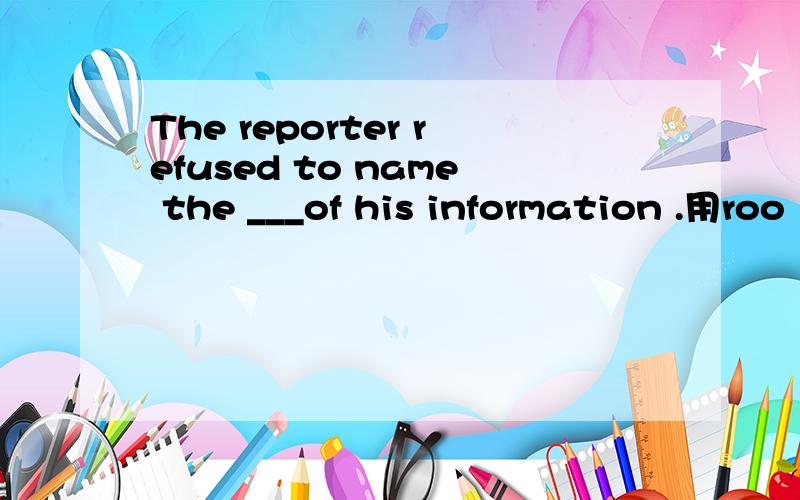The reporter refused to name the ___of his information .用roo