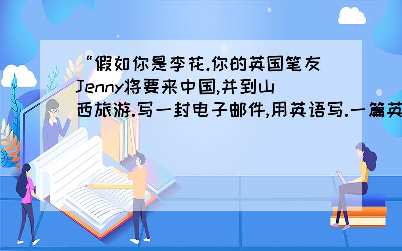 “假如你是李花.你的英国笔友Jenny将要来中国,并到山西旅游.写一封电子邮件,用英语写.一篇英语作文