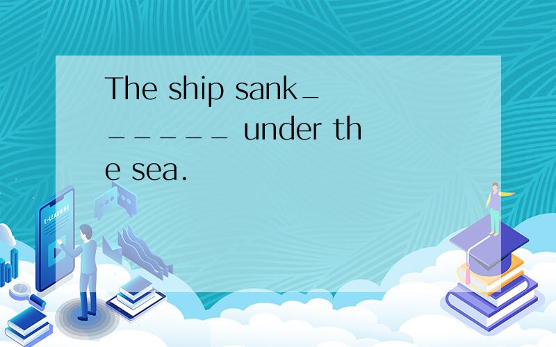 The ship sank______ under the sea.