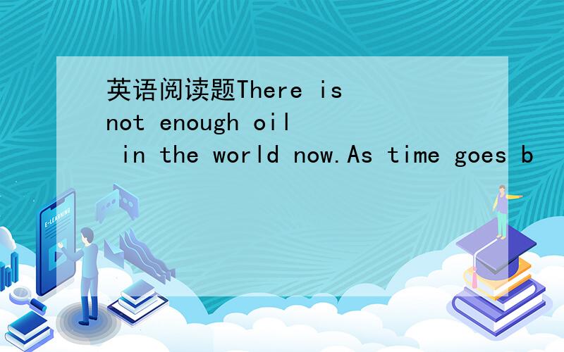 英语阅读题There is not enough oil in the world now.As time goes b