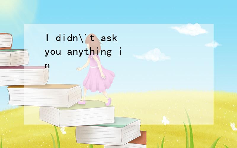 I didn\'t ask you anything in