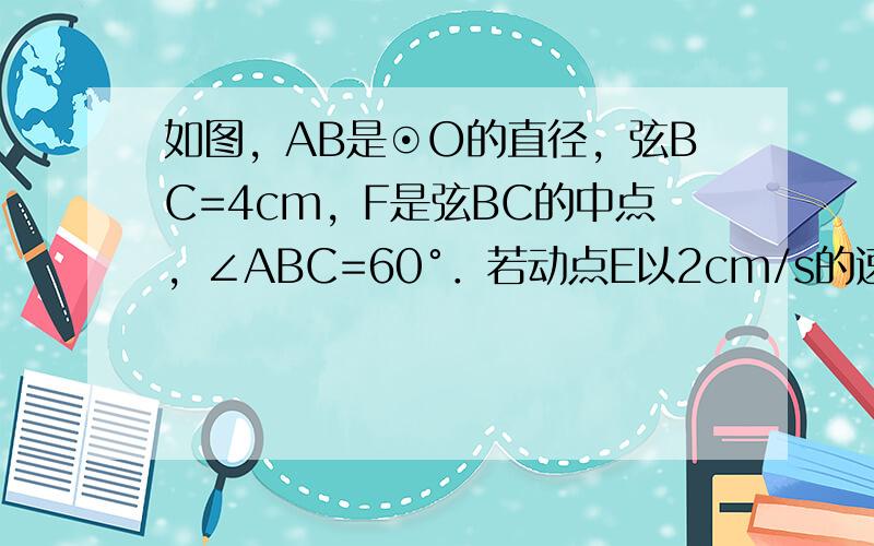 如图，AB是⊙O的直径，弦BC=4cm，F是弦BC的中点，∠ABC=60°．若动点E以2cm/s的速度从A点出发沿着A→