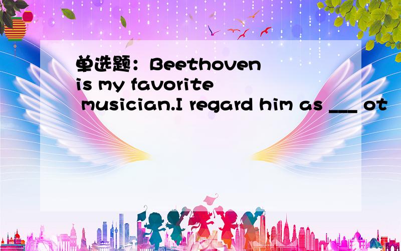 单选题：Beethoven is my favorite musician.I regard him as ___ ot