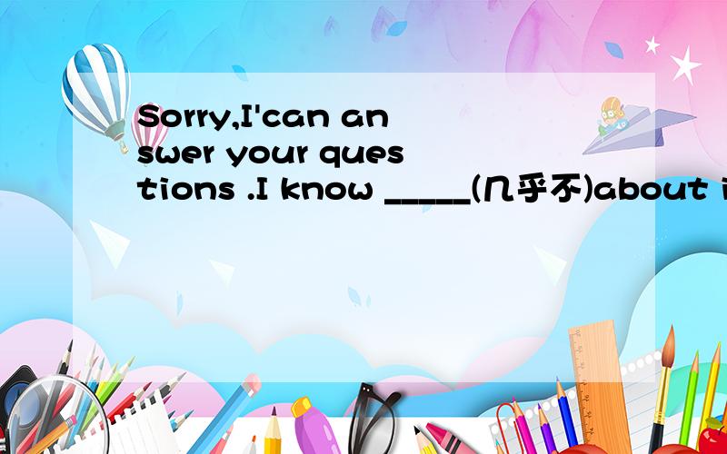 Sorry,I'can answer your questions .I know _____(几乎不)about it