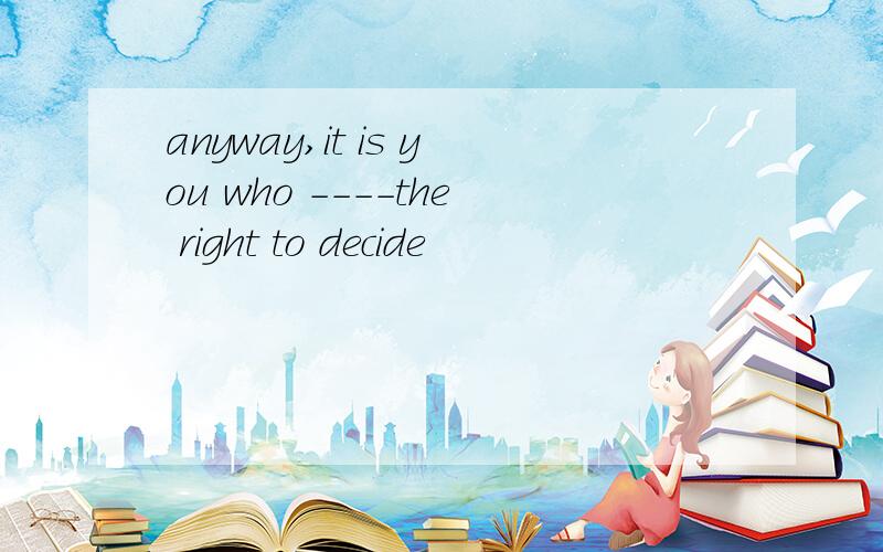 anyway,it is you who ----the right to decide