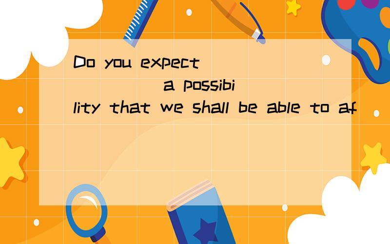 Do you expect _____a possibility that we shall be able to af