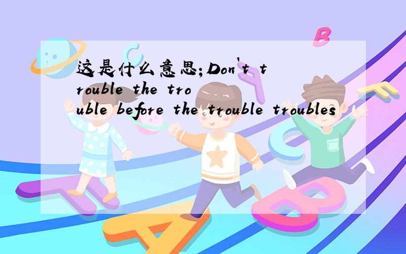 这是什么意思；Don`t trouble the trouble before the trouble troubles