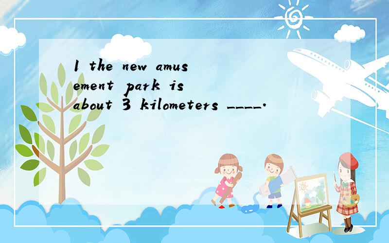 1 the new amusement park is about 3 kilometers ____.