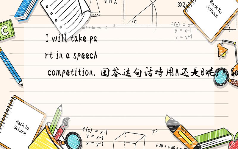 I will take part in a speech competition. 回答这句话时用A还是B呢?A.Goo