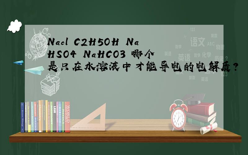 Nacl C2H5OH NaHSO4 NaHCO3 哪个是只在水溶液中才能导电的电解质?