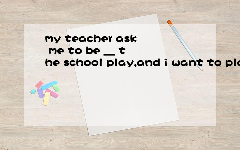 my teacher ask me to be __ the school play,and i want to pla