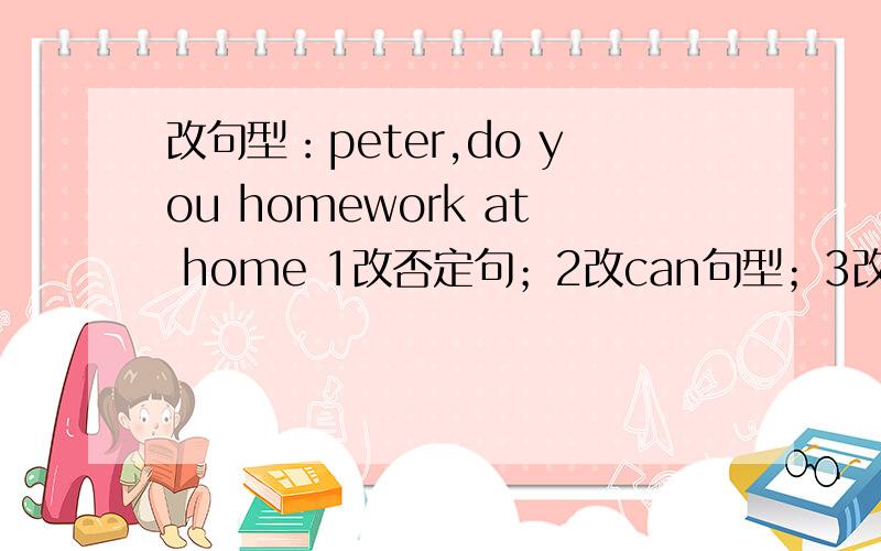 改句型：peter,do you homework at home 1改否定句；2改can句型；3改现在进行时；4改一般