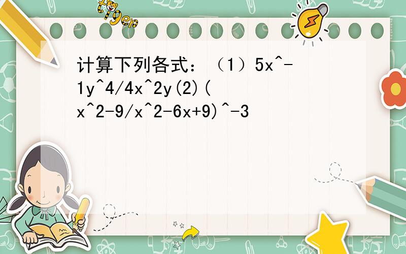 计算下列各式：（1）5x^-1y^4/4x^2y(2)(x^2-9/x^2-6x+9)^-3