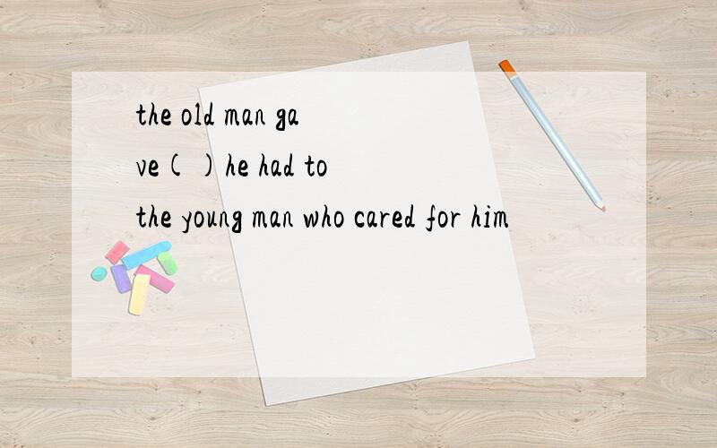 the old man gave()he had to the young man who cared for him