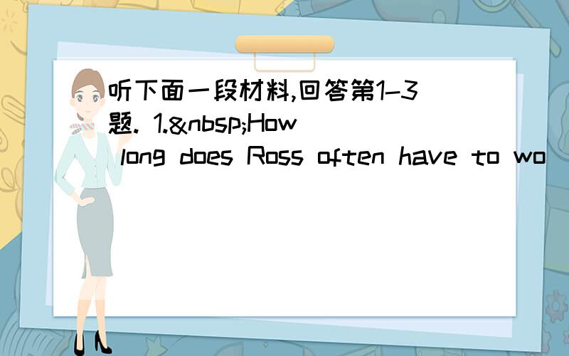 听下面一段材料,回答第1-3题. 1. How long does Ross often have to wo