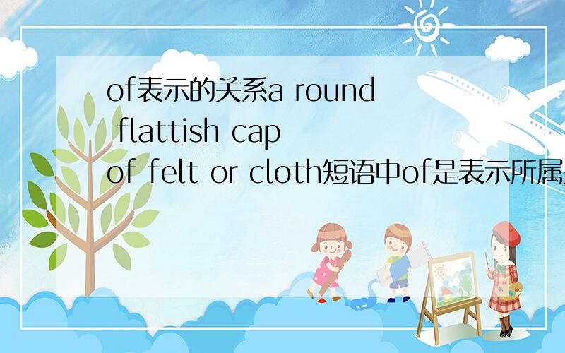 of表示的关系a round flattish cap of felt or cloth短语中of是表示所属关系吗?和a