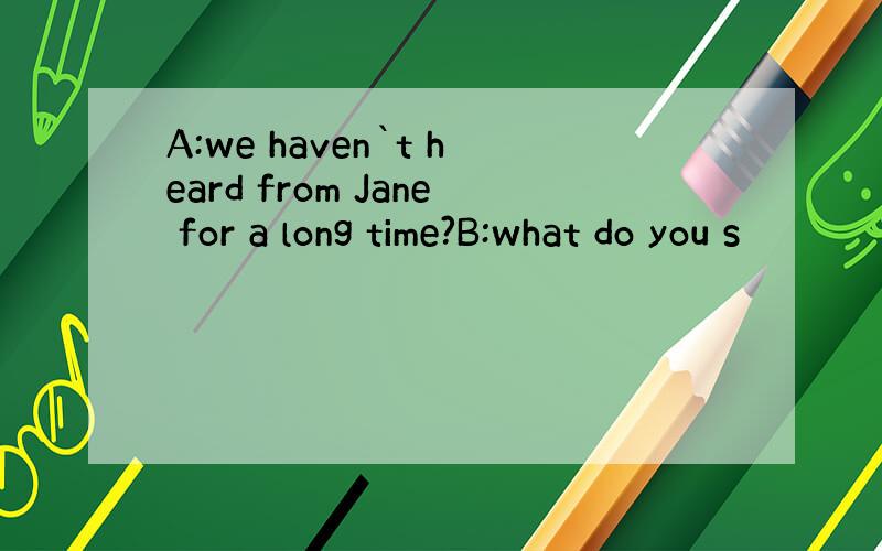 A:we haven`t heard from Jane for a long time?B:what do you s