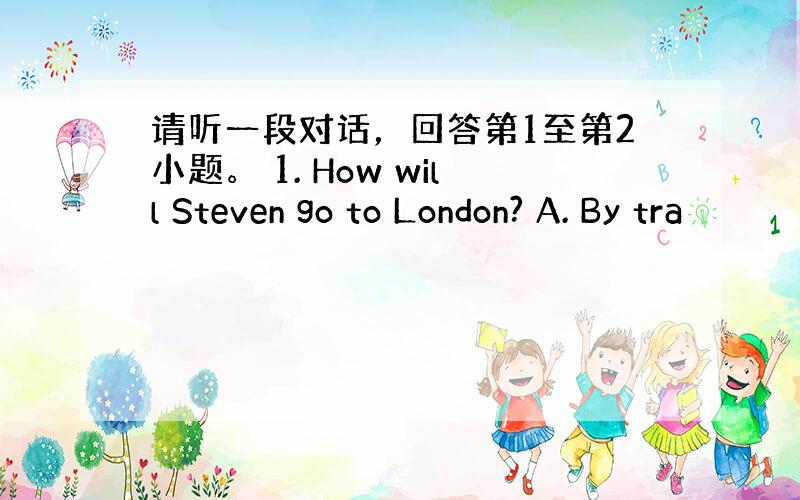 请听一段对话，回答第1至第2小题。 1. How will Steven go to London? A. By tra