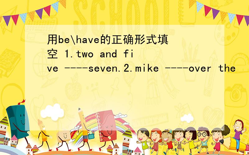 用be\have的正确形式填空 1.two and five ----seven.2.mike ----over the