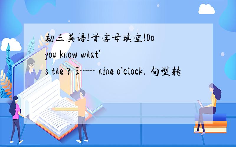 初三英语!首字母填空!Do you know what's the ? E----- nine o'clock. 句型转