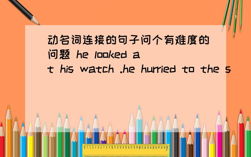 动名词连接的句子问个有难度的问题 he looked at his watch .he hurried to the s