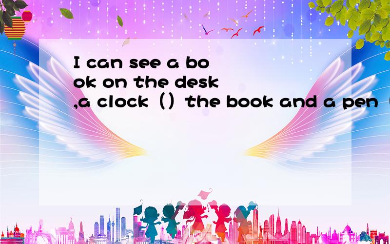 I can see a book on the desk,a clock（）the book and a pen（）th