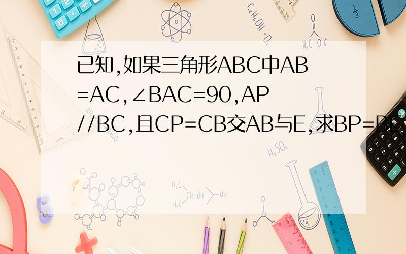 已知,如果三角形ABC中AB=AC,∠BAC=90,AP//BC,且CP=CB交AB与E,求BP=BE