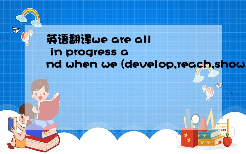 英语翻译we are all in progress and when we (develop,reach,show,o