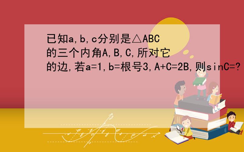 已知a,b,c分别是△ABC的三个内角A,B,C,所对它的边,若a=1,b=根号3,A+C=2B,则sinC=?