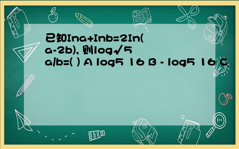 已知Ina+Inb=2In(a-2b), 则log√5 a/b=( ) A log5 16 B - log5 16 C