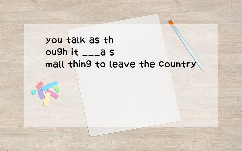 you talk as though it ___a small thing to leave the country