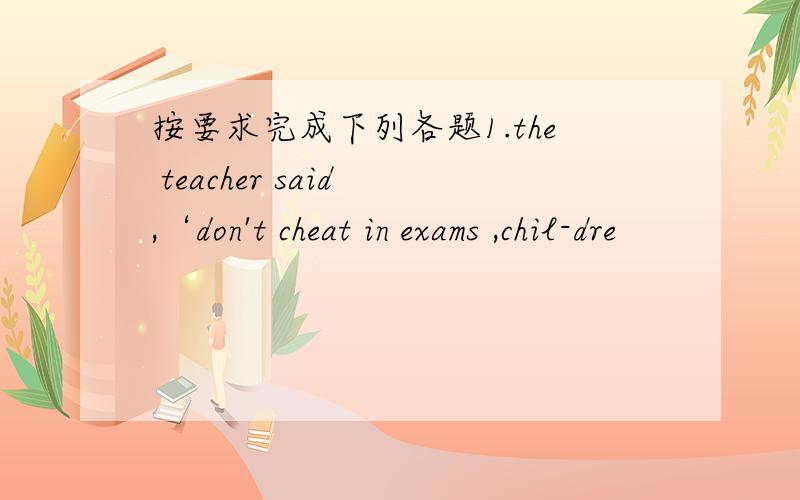 按要求完成下列各题1.the teacher said ,‘don't cheat in exams ,chil-dre
