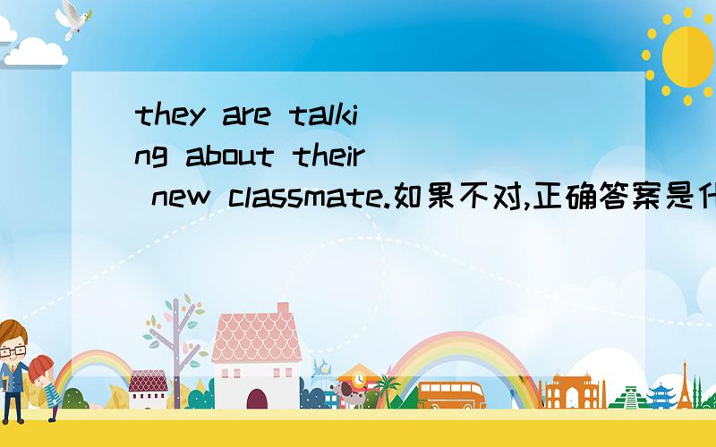 they are talking about their new classmate.如果不对,正确答案是什么?