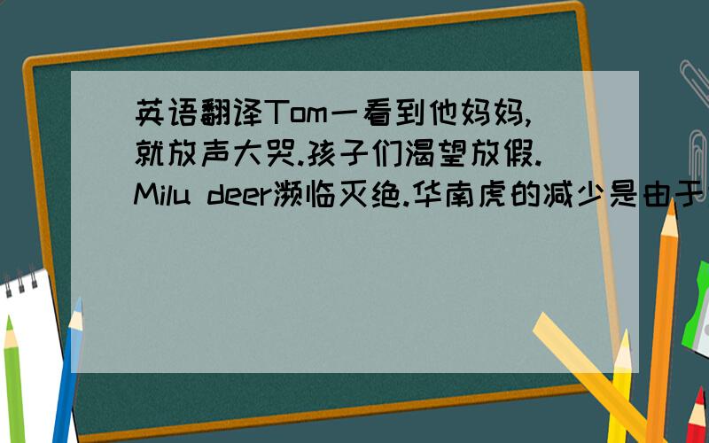 英语翻译Tom一看到他妈妈,就放声大哭.孩子们渴望放假.Milu deer濒临灭绝.华南虎的减少是由于大量捕杀造成的.在