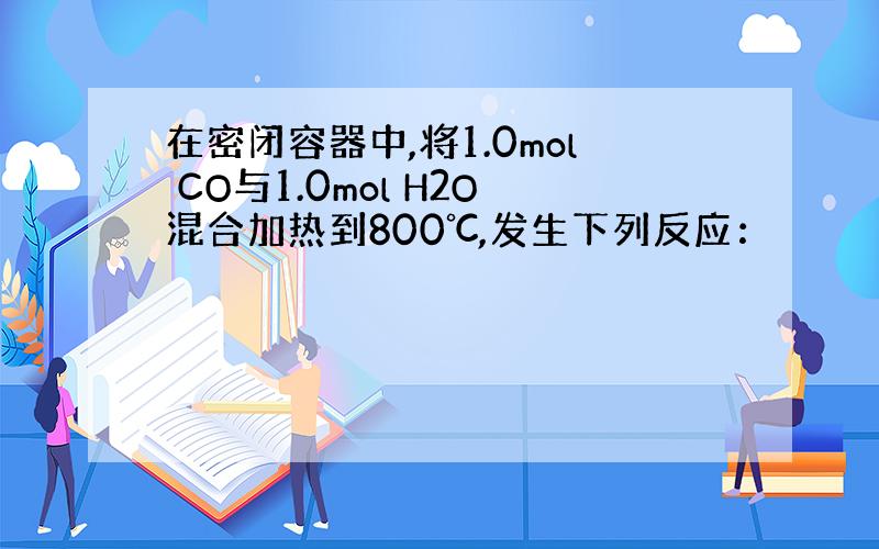 在密闭容器中,将1.0mol CO与1.0mol H2O混合加热到800℃,发生下列反应：