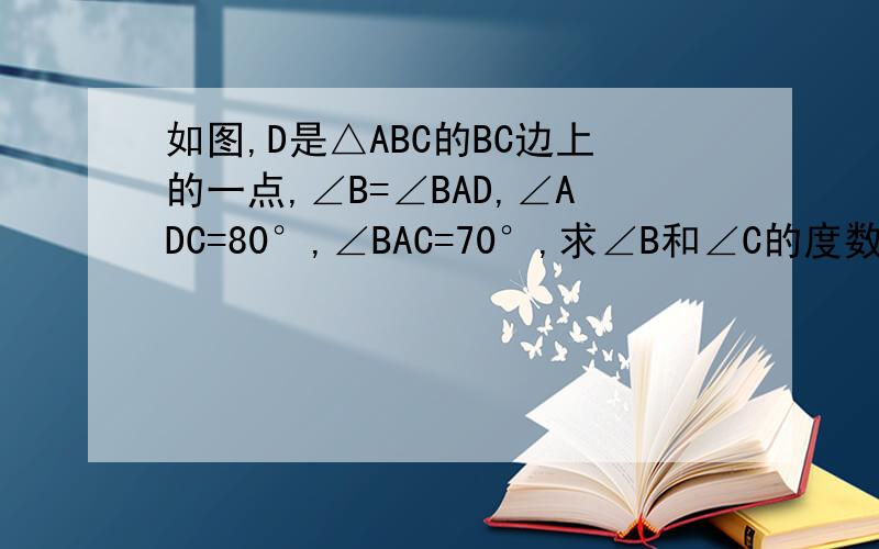 如图,D是△ABC的BC边上的一点,∠B=∠BAD,∠ADC=80°,∠BAC=70°,求∠B和∠C的度数