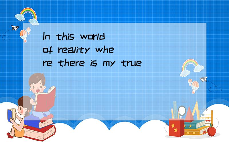 In this world of reality where there is my true