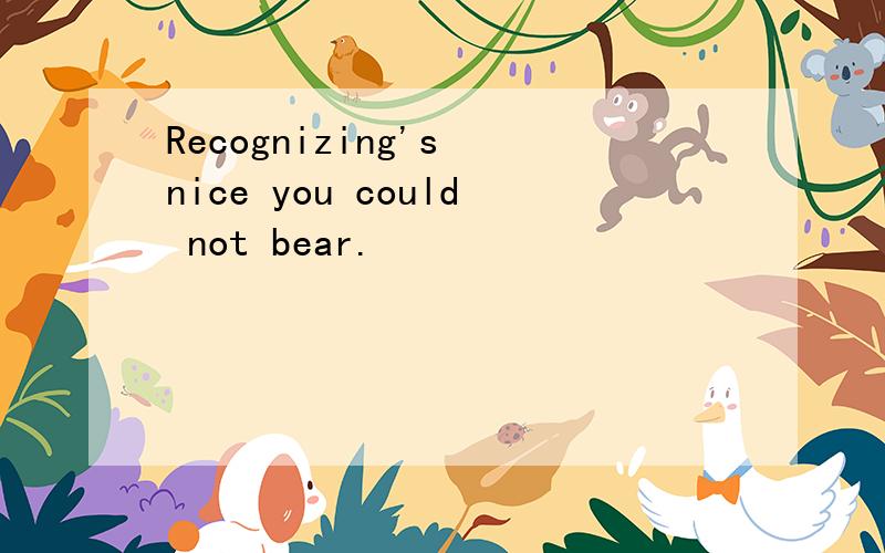 Recognizing's nice you could not bear.